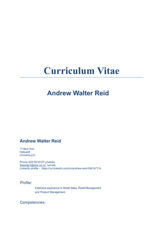 Curriculum Vitae
Andrew Walter Reid
Andrew Walter Reid
11 Muir Ave
Halswell
Christchurch
Phone 029 5618127 (mobile)
thereids1@xtra.co.nz (email)
LinkedIn profile - https://nz.linkedin.com/in/andrew-reid-0991b711b
Profile:
Extensive experience in Retail Sales, Retail Management
and Product Management.
Competencies:
 