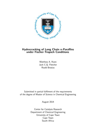 Hydrocracking of Long Chain n-Paraﬃns
under Fischer-Tropsch Conditions
Matthew A. Koen
Jack C.Q. Fletcher
Roald Brosius
Submitted in partial fulﬁlment of the requirements
of the degree of Master of Science in Chemical Engineering
August 2014
Center for Catalysis Research
Department of Chemical Engineering
University of Cape Town
Cape Town
South Africa
 