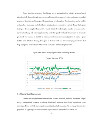 Down Sampling is perhaps the ultimate test for evaluating how effective a sensor based
algorithm is. It does nothing to improve overall threshold accuracy of a software in most cases, but
as an error detection tool it can provide a great deal of information. This transform can be used to
evaluate how much data can be lost before an algorithm’s performance starts to decay. During our
testing we down sampled data sets 50 percent, effectively reducing the number of accelerometer
input values being fed to the application by half. This greatly reduced the accuracy of all results
produced, but because of it ability to introduce unknowns into your algorithm, it can be a great
tool for error detection. Forcing developers to do more with less data or applying transforms that
help to improve overall threshold accuracy such as the interpolating transform.
Figure 4.12 – Down Sampling Transform on 10 Step Data Set
Down Sample 50%
25
20
15
10
5
0 -5 1 3 5 7 9 111315171921232527293133353739414345474951535557596163656769
-10
-15
-20
-25
X Axis Y Axis Z Axis Pos Avg
4.4.5 Semantical Transforms
Perhaps the straightest forward transform for error detection, semantic transforms simply
apply a mathematical property to existing data in such a manner that should result in the exact
same data. These methods can range from multiplying by 1 or adding 0 to applying Sin or cosine
properties or applying a matrix transforms to your data set. The method in which you
37
 