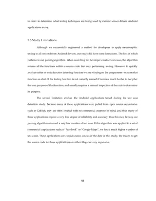 in order to determine what testing techniques are being used by current sensor driven Android
applications today.
5.5 Study Limitations
Although we successfully engineered a method for developers to apply metamorphic
testing to all sensordriven Android devices, our study did have some limitations. Thefirst of which
pertains to our parsing algorithm. When searching for developer created test cases, the algorithm
returns all the functions within a source code that may performing testing. However to quickly
analyzerather or not a function is testing function we are relaying on the programmer to name that
function as a test. If the testing function is not correctly named it becomes much harder to decipher
the true purpose of that function, and usuallyrequires a manual inspection of the code to determine
its purpose.
The second limitation evolves the Android applications tested during the test case
detection study. Because many of these applications were pulled from open source repositories
such as GitHub, they are often created with no commercial purpose in mind, and thus many of
these applications require a very low degree of reliability and accuracy, thus this may be way our
parsing algorithm returned a very low number of test case. If this algorithm was applied to a set of
commercial applications such as “FaceBook” or “Google Maps”, we find a much higher number of
test cases. These applications are closed source, and as of the date of this study, the means to get
the source code for these applications are either illegal or very expensive.
48
 