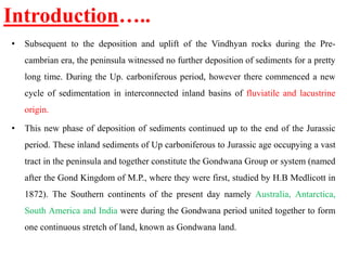 Introduction…..
• Subsequent to the deposition and uplift of the Vindhyan rocks during the Pre-
cambrian era, the peninsula witnessed no further deposition of sediments for a pretty
long time. During the Up. carboniferous period, however there commenced a new
cycle of sedimentation in interconnected inland basins of fluviatile and lacustrine
origin.
• This new phase of deposition of sediments continued up to the end of the Jurassic
period. These inland sediments of Up carboniferous to Jurassic age occupying a vast
tract in the peninsula and together constitute the Gondwana Group or system (named
after the Gond Kingdom of M.P., where they were first, studied by H.B Medlicott in
1872). The Southern continents of the present day namely Australia, Antarctica,
South America and India were during the Gondwana period united together to form
one continuous stretch of land, known as Gondwana land.
 