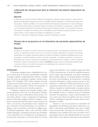 SUSAN MONDONI, DANIELA CERON, ANDRÉ MALBERGIER & FRANCISCO B. ASSUMPÇÃO JR.146
Advances in Health Psychology, 15 (2) 145-152, Jul-Dez, 2007
L’efficacité de l’acupuncture dans le traitement de patients dépendants de
drogues
Résumé
L’objectif de cette étude était d’évaluer l’efficacité de l’acuponcture auriculaire comme instrument co-adjuvant dans le
traitement des dépendances chimiques. Pour cela, un échantillon d’hommes dépendants a été aléatoirement assigné entre
deux groupes : traitement spécifique avec les points fonctionnels d’acupuncture, préconisé pour ce type de pathologie,
et de traitement par des points sans efficacité (placebo). Les patients ont répondu à un questionnaire - drogues d’ESA
- pour l’évaluation des paramètres d’évolution du fonctionnement physique, psychique et social pendant le traitement
d’une durée de 12 semaines. En conclusion, dans cet échantillon, les points effectifs d’acupuncture présentés ici se sont
montés efficaces comme auxiliaires du traitement des dépendants à la cocaïne.
Mots-clés : l’acuponcture; la dépendance chimique ; traitement de dépendance de drogue
Eficacia de la acupuntura en el tratamiento de pacientes dependientes de
drogas
Resumen
El objetivo de este trabajo fue evaluar la eficacia de la acupuntura auricular como instrumento coadyuvante en el tra-
tamiento de dependencias químicas. Para esto, una muestra de hombres dependientes de drogas fue distribuida
aleatoriamente en dos grupos: tratamiento específico con puntos funcionales de acupuntura, difundidos para este tipo
de patología; y tratamientos placebo en puntos sin eficacia comprobada. Los pacientes respondían un cuestionario -
ESA Drogas, para evaluar la evolución de los parámetros de funcionamiento físico, psíquico y social a lo largo del
tratamiento, el cual tuvo una duración de 12 semanas. Conclusión: los puntos efectivos de acupuntura presentados aquí,
se mostraron eficaces en el auxilio del tratamiento de los dependientes de cocaína de esta muestra.
Descriptores: acupuntura; dependencia química.
Introdução
O tratamento proposto para a dependência de coca-
ína, na maior parte da literatura especializada, é baseado
na terapia cognitivo-comportamental. Todavia, a recaída
após três meses de tratamento, segundo o mesmo autor,
chega a 70% (Gabbard, 1995). Outros métodos têm sido
ativamente procurados para que, associados aos já em
prática, consiga-se aumentar a eficácia do tratamento. A
acupuntura tem sido um dos métodos propostos.
A medicina ocidental vem tentando estudar a eficá-
cia da acupuntura através de seus mecanismos fisiológi-
cos, desde que tomou conhecimento dessa técnica e de
seus efeitos clínicos. Como a acupuntura era largamente
usada na China para analgesia, inclusive cirúrgica, os pri-
meiros estudos procuravam buscar respostas para esse
efeito. Aos poucos, foi ganhando corpo a hipótese de
que a liberação de beta-endorfinas, um opióide en-
dógeno, seria o mecanismo envolvido na analgesia pro-
movida pela acupuntura. Hans e cols., (em Ulett, 1998),
usando anticorpos, conseguiram mostrar que encefalinas
e beta-endorfinas são os mediadores da analgesia pro-
movida pela acupuntura no Sistema Nervoso Central
assim como Sjolund e cols., também citados por Ulett
(1998), mostraram que os níveis de endorfina aumenta-
vam no líquor após estimulação com eletro-acupuntura.
Dessa maneira, além de se conseguir delinear um esboço
das bases neurobiológicas da acupuntura, a medicina
ocidental reformulou o antigo conceito em que se fun-
damentava a Medicina Tradicional Chinesa de que a
acupuntura funcionaria através de estimulação de me-
ridianos energéticos, harmonizando a energia corpórea
para um conceito fundado na neurobiologia moderna.
Na atualidade, aceita-se a hipótese de que a estimulação
do ponto de acupuntura, o qual é uma terminação ner-
vosa, tanto por fricção da agulha como por corrente
elétrica, estimularia a expressão de genes destes neuro-
peptídeos no SNC.
Quanto ao uso da acupuntura no tratamento da
dependência de substâncias psicoativas, ainda não se co-
nhece o mecanismo neurobiológico exato, mas o modelo
acima mencionado, liberação de encefalinas e beta-
endorfinas, provavelmente deva estar envolvido. Esta é
uma técnica cada vez mais utilizada devido aos seus resul-
tados clínicos, mas ainda são necessárias outras pesquisas,
 