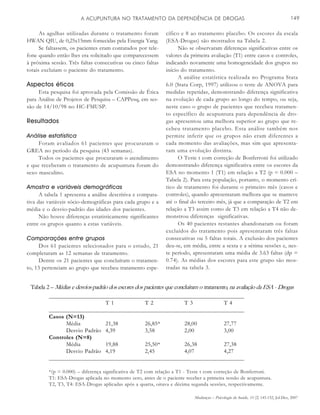 Mudanças – Psicologia da Saúde, 15 (2) 145-152, Jul-Dez, 2007
A ACUPUNTURA NO TRATAMENTO DA DEPENDÊNCIA DE DROGAS 149
As agulhas utilizadas durante o tratamento foram
HWAN QIU, de 0,25x15mm fornecidas pela Energia Yang.
Se faltassem, os pacientes eram contatados por tele-
fone quando então lhes era solicitado que comparecessem
à próxima sessão. Três faltas consecutivas ou cinco faltas
totais excluíam o paciente do tratamento.
Aspectos éticos
Esta pesquisa foi aprovada pela Comissão de Ética
para Análise de Projetos de Pesquisa – CAPPesq, em ses-
são de 14/10/98 no HC-FMUSP.
Resultados
Análise estatística
Foram avaliados 61 pacientes que procuraram o
GREA no período da pesquisa (43 semanas).
Todos os pacientes que procuraram o atendimento
e que receberam o tratamento de acupuntura foram do
sexo masculino.
Amostra e variáveis demográficas
A tabela 1 apresenta a análise descritiva e compara-
tiva das variáveis sócio-demográficas para cada grupo e a
média e o desvio-padrão das idades dos pacientes.
Não houve diferenças estatisticamente significantes
entre os grupos quanto a estas variáveis.
Comparações entre grupos
Dos 61 pacientes selecionados para o estudo, 21
completaram as 12 semanas de tratamento.
Dentre os 21 pacientes que concluíram o tratamen-
to, 13 pertenciam ao grupo que recebeu tratamento espe-
cífico e 8 ao tratamento placebo. Os escores da escala
(ESA-Drogas) são mostrados na Tabela 2.
Não se observaram diferenças significativas entre os
valores da primeira avaliação (T1) entre casos e controles,
indicando novamente uma homogeneidade dos grupos no
início do tratamento.
A análise estatística realizada no Programa Stata
6.0 (Stata Corp, 1997) utilizou o teste de ANOVA para
medidas repetidas, demonstrando diferença significativa
na evolução de cada grupo ao longo do tempo, ou seja,
neste caso o grupo de pacientes que recebeu tratamen-
to específico de acupuntura para dependência de dro-
gas apresentou uma melhora superior ao grupo que re-
cebeu tratamento placebo. Esta análise também nos
permite inferir que os grupos não eram diferentes a
cada momento das avaliações, mas sim que apresenta-
ram uma evolução distinta.
O Teste t com correção de Bonferroni foi utilizado
demonstrando diferença significativa entre os escores da
ESA no momento 1 (T1) em relação a T2 (p = 0.000 –
Tabela 2). Para esta população, portanto, o momento crí-
tico de tratamento foi durante o primeiro mês (casos e
controles), quando apresentaram melhora que se manteve
até o final do terceiro mês, já que a comparação de T2 em
relação a T3 assim como de T3 em relação a T4 não de-
monstrou diferenças significativas.
Os 40 pacientes restantes abandonaram ou foram
excluídos do tratamento pois apresentaram três faltas
consecutivas ou 5 faltas totais. A exclusão dos pacientes
deu-se, em média, entre a sexta e a sétima sessões e, nes-
te período, apresentaram uma média de 3.63 faltas (dp =
0.74). As médias dos escores para este grupo são mos-
tradas na tabela 3.
Tabela 2 – Médias e desvios-padrão dos escores dos pacientes que concluíram o tratamento, na avaliação da ESA - Drogas
_________________________________________________________________
T 1 T 2 T 3 T 4
_________________________________________________________________
Casos (N=13)
Média 21,38 26,85* 28,00 27,77
Desvio Padrão 4,39 3,58 2,00 3,00
Controles (N=8)
Média 19,88 25,50* 26,38 27,38
Desvio Padrão 4,19 2,45 4,07 4,27
_________________________________________________________________
*(p = 0.000) – diferença significativa de T2 com relação a T1 - Teste t com correção de Bonferroni.
T1: ESA-Drogas aplicada no momento zero, antes de o paciente receber a primeira sessão de acupuntura.
T2, T3, T4: ESA-Drogas aplicadas após a quarta, oitava e décima segunda sessões, respectivamente.
 