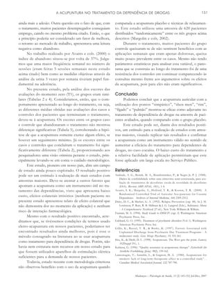 Mudanças – Psicologia da Saúde, 15 (2) 145-152, Jul-Dez, 2007
A ACUPUNTURA NO TRATAMENTO DA DEPENDÊNCIA DE DROGAS 151
ainda mais a adesão. Outra questão era o fato de que, com
o tratamento, muitos pacientes desempregados conseguiam
emprego, caindo no mesmo problema citado. Então, o que
a princípio poderia ser considerado um fator de melhora,
o retorno ao mercado de trabalho, apresentava uma leitura
negativa como abandono.
No trabalho realizado por Avants e cols. (2000) o
índice de abandono situou-se por volta de 37%. Julga-
mos que uma maior freqüência semanal no número de
sessões (eram feitas 5 sessões semanais neste estudo
acima citado) bem como as medidas objetivas através da
análise da urina 3 vezes por semana tiveram papel fun-
damental na aderência.
No presente estudo, pela análise dos escores das
avaliações do momento zero (T1), os grupos eram simi-
lares (Tabelas 2 e 4). Consideramos, então, que o com-
portamento apresentado ao longo do tratamento, ou seja,
as diferentes médias obtidas nas avaliações dos casos e
controles dos pacientes que terminaram o tratamento,
deveu-se à acupuntura. Os escores entre os grupos caso
e controle que abandonaram o tratamento não mostrou
diferenças significativas (Tabela 5), corroborando a hipó-
tese de que a acupuntura somente exerce algum efeito, se
houver um seguimento mínimo. Já os escores entre os
casos e controles que concluíram o tratamento foi signi-
ficativamente diferente (Tabela 2), proporcionando aos
pesquisadores uma visão otimista perante o estudo, prin-
cipalmente levando-se em conta o cuidado metodológico.
Este estudo, pioneiro em nosso país, abre um campo
de estudo ainda pouco explorado. O resultado positivo
pode ser um estímulo à realização de mais estudos com
amostras maiores. Deve-se atentar a outros fatores que
apontam a acupuntura como um instrumento útil no tra-
tamento das dependências, visto que apresenta baixo
custo, efeitos colaterais irrisórios (nenhum paciente no
presente estudo apresentou relato de efeito colateral que
não demonstra dor no momento da aplicação) e nenhum
risco de interação farmacológica.
Mesmo com o resultado positivo encontrado, acre-
ditamos que, se tivéssemos condições de termos usado
eletro-acupuntura em nossos pacientes, poderíamos ter
encontrado resultados ainda melhores, pois é esse o
método consagrado na literatura ao se usar acupuntura
como tratamento para dependência de drogas. Porém, não
havia nem estrutura nem recursos em nosso estudo para
que fossem utilizados aparelhos de estimulação elétrica
suficientes para a demanda de nossos pacientes.
Todavia, estudo recente com metodologia criteriosa
não observou benefício com o uso da acupuntura quando
comparada a acupuntura placebo e técnicas de relaxamen-
to. Este estudo utilizou uma amostra de 620 pacientes
distribuídos “randomicamente” entre os três grupos acima
descritos (Margolin e cols, 2002).
Durante o tratamento, muitos pacientes do grupo
controle queixaram-se de não sentirem benefícios com as
aplicações semanais que eram apenas dolorosas, queixa
muito pouco prevalente entre os casos. Mesmo não tendo
parâmetros estatísticos para analisar essa variável, o pano-
rama que se construiu ao longo do tratamento foi de uma
resistência dos controles em continuar comparecendo às
consultas mesmo frente aos argumentos sobre os efeitos
da acupuntura, pois para eles não eram significativos.
Conclusão
Podemos concluir que a acupuntura auricular com a
utilização dos pontos “simpático”, “shen men”, “rim”,
“fígado” e “pulmão” mostrou-se eficaz como adjuvante no
tratamento de dependência de drogas na amostra de paci-
entes avaliados, quando comparado com o grupo placebo.
Este estudo pode ser, diante dos resultados positi-
vos, um estímulo para a realização de estudos com amos-
tras maiores, visando replicar tais resultados e confirmar
a acupuntura como um instrumento válido no sentido de
aumentar a eficácia do tratamento para dependentes de
drogas, no caso cocaína. O baixo custo do tratamento e
a relativa facilidade de aplicação permitiriam que este
fosse aplicado em larga escala no Serviço Público.
Referências
Andrade, A. G., Bernik, M. A., Brunfentrinker, P., & Negro Jr, P. J. (1988).
Dados de confiabilidade sobre uma entrevista semi-estruturada, para ava-
liação de tratamentos de alcoolistas: escala de severidade de alcoolismo
(ESA). Revista ABP-APAL, 10(1), 1-4.
Avants, S. K., Margolin, A., Holford, T. R., & Kosten, T. R. (2000). A
Randomized Controlled Trial of Auricular Acu-puncture for Cocaine
Dependence. Archives of Internal Medicine, 160, 2305-2312.
Daley, D. C., & Marlatt, G. A. (1992). Relapse Prevention (cap. 48). In J. H.
Lowinson, P. Ruiz, R. B. Millman & J. G. Langrod (Eds.), Substance Abuse
- A Comprehensive Textbook (2ª ed.). New York: Williams & Wilkins.
Fauman, M. A. (1994). Study Guide to DSM-IV (cap. 5). Washington: American
Psychiatric Press, Inc. .
Gabbard, G. O. (1995). Treatment of psychiatric disorders (Vol. 1). Washington:
American Psychiatric Press Inc.
Gillis, K., Russel, V. R., & Busby, K. (1997). Factors Associated with
Unplanned Discharge from Psychiatric Day Treatment Programs - A
multicenter study. Gen. Hosp. Psychiatry, 19, 355-361.
Hsu, K., & Diehl, D. L. (1998). Acupuncture. The West gets the point. Lancet,
352(Suppl IV), 1.
Kubiena, G. (1996). “Quality assurance in acupuncture therapy” Zeitschrift für
Arztliche Fortbildung (Jena), 90(2), 159-162.
Lamontagne, Y., Annable, L., & Gagnon, M. A. (1980). Acupuncture for
smokers: lack of long-term therapeutic effect in a controlled study”. .
Canadian Medical Association Journal, 122, 787-790.
 