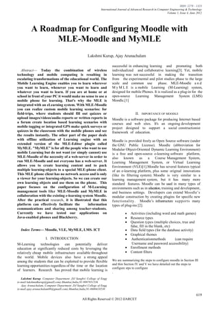 ISSN: 2278 – 1323
                                                               International Journal of Advanced Research in Computer Engineering & Technology
                                                                                                                   Volume 1, Issue 4, June 2012




          A Roadmap for Configuring Moodle with
                MLE-Moodle and MyMLE
                                                     Lakshmi Kurup, Ajay Arunachalam

                                                                      successful in enhancing learning and promoting both
   Abstract— Today the combination of wireless                         individualized and collaborative learning[3]. Yet, mobile
technology and mobile computing is resulting in                        learning was not successful in making the transition
escalating transformations of the educational world. The               from the experimental and pilot studies phase to the large
Mobile Learning Engine enables you to learn wherever                   scale and common use           phase. MLE-Moodle a n d
you want to learn, whenever you want to learn and                      M y M L E is a mobile Learning (M-Learning) system,
whatever you want to learn. If you are at home or at                   designed for mobile Phones. It is realized as a plug-in for the
school in front of your PC it would make no sense to use a             open-source Learning Management System (LMS)
mobile phone for learning. That's why the MLE is                       Moodle.[1]
integrated with an eLearning system. With MLE-Moodle
you can realize custom mobile learning scenarios: for
field-trips, where students should fill out quizzes or                                    II.   IMPORTANCE OF MOODLE
upload images/videos/audio reports or written reports in               Moodle is a software package for producing Internet based
a forum create location based learning scenarios with                  courses and web sites. It's an ongoing development
mobile tagging or integrated GPS make quick surveys or                 project designed to support a social constructionist
quizzes in the classroom with the mobile phones and see                framework of education.
the results instantly. The other part of the paper deals
with offline utilization of Learning engine with an                    Moodle is provided freely as Open Source software (under
extended version of the MLE-Editor plugin called                       the GNU Public License). Moodle (abbreviation for
MyMLE. "MyMLE" is for all the people who want to use                   Modular Object-Oriented Dynamic Learning Environment)
mobile Learning but do not want (or simply cannot) use                 is a free and open-source e-learning software platform,
MLE-Moodle of the necessity of a web-server in order to                also known         as    a   Course Management System,
run MLE-Moodle and not everyone has a web-server. It                   Learning Management System, or Virtual Learning
allows you to create learning content and to pack                      Environment (VLE)[1].Moodle has several features typical
multiple learning-objects to a special MLE-phone client.               of an e-learning platform, plus some original innovations
This MLE phone client has no network access and is only                (like its filtering system). Moodle is very similar to a
a viewer for your learning-objects. So we can create our               learning management system, but it has many more
own learning objects and use them on the phone. This                   standard features. Moodle can be used in many types of
paper focuses on the configuration of M-Learning                       environments such as in education, training and development,
management tools like MLE-Moodle and MyMLE in                          and business settings. Developers can extend Moodle’s
collaboration with the existing e-learning system Moodle.              modular construction by creating plugins for specific new
After the practical research, it is illustrated that this              functionality. Moodle’s infrastructure supports many
platform can effectively facilitate the        information             types of plug-ins [2].
communications and sharing among teacher-students.
Currently we have tested our applications on                                       Activities (including word and math games)
Java-enabled phones and Blackberry.                                                Resource types
                                                                                   Question types (multiple choices, true and
                                                                                       false, fill in the blank, etc)
    Index Terms— Moodle, VLE, MyMLE, LMS. ICT                                      Data field types (for the database activity)
                                                                                   Graphical themes
                     I. INTRODUCTION                                               uthenticationmethods
                                                                                        A                             (can require
M-Learning      technologies    can     potentially   deliver                           Username and password accessibility)
education at significantly reduced costs by leveraging the                         Enrollment methods
relatively cheap mobile infrastructure available throughout                        Content filters
the world. Mobile devices also have a strong appeal
among the students that can be exploited to provide flexible           We are summarizing the steps to configure moodle in Section III
                                                                       and thin Section IV and V we have detailed out the steps to
learning opportunities regardless of the time or the location
                                                                       configure stps to configure
of learners. Research has proved that mobile learning is
                                                                       .
   Lakshmi Kurup, Computer Department ,DJ Sanghvi College of Engg
(e-mail:lakshmidkurup@gmaill.com).Mumbai,India,91-9987851536
   Ajay Arunachalam, Computer Department ,DJ Sanghvi College of Engg
(e-mail:ajay.arunachalam08@gmaill.com).Mumbai,India,91-8600418530

                                                                                                                                          619
                                                 All Rights Reserved © 2012 IJARCET
 