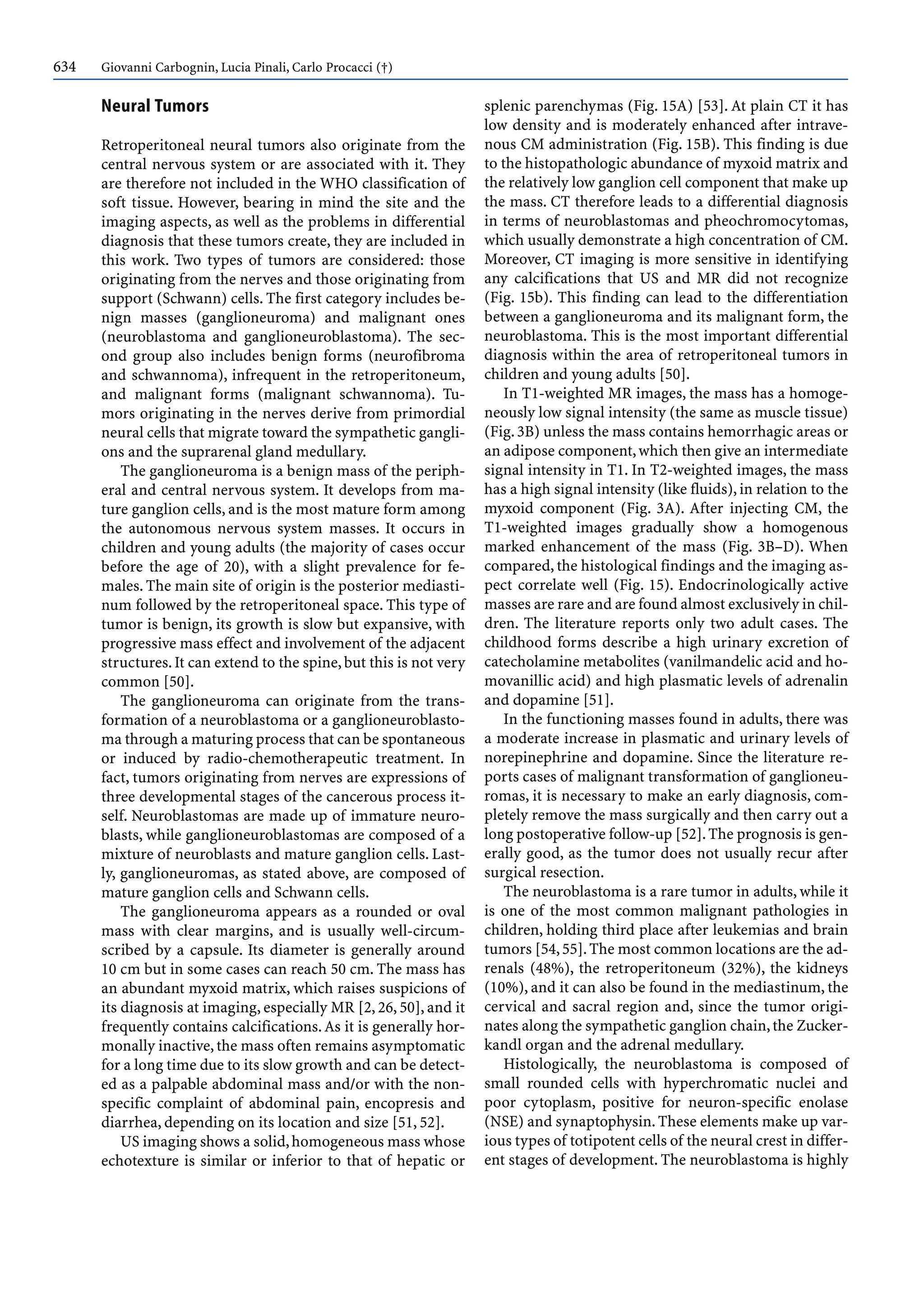 634 Giovanni Carbognin, Lucia Pinali, Carlo Procacci (†)
Neural Tumors
Retroperitoneal neural tumors also originate from the
central nervous system or are associated with it. They
are therefore not included in the WHO classification of
soft tissue. However, bearing in mind the site and the
imaging aspects, as well as the problems in differential
diagnosis that these tumors create, they are included in
this work. Two types of tumors are considered: those
originating from the nerves and those originating from
support (Schwann) cells. The first category includes be-
nign masses (ganglioneuroma) and malignant ones
(neuroblastoma and ganglioneuroblastoma). The sec-
ond group also includes benign forms (neurofibroma
and schwannoma), infrequent in the retroperitoneum,
and malignant forms (malignant schwannoma). Tu-
mors originating in the nerves derive from primordial
neural cells that migrate toward the sympathetic gangli-
ons and the suprarenal gland medullary.
The ganglioneuroma is a benign mass of the periph-
eral and central nervous system. It develops from ma-
ture ganglion cells, and is the most mature form among
the autonomous nervous system masses. It occurs in
children and young adults (the majority of cases occur
before the age of 20), with a slight prevalence for fe-
males. The main site of origin is the posterior mediasti-
num followed by the retroperitoneal space. This type of
tumor is benign, its growth is slow but expansive, with
progressive mass effect and involvement of the adjacent
structures.It can extend to the spine,but this is not very
common [50].
The ganglioneuroma can originate from the trans-
formation of a neuroblastoma or a ganglioneuroblasto-
ma through a maturing process that can be spontaneous
or induced by radio-chemotherapeutic treatment. In
fact, tumors originating from nerves are expressions of
three developmental stages of the cancerous process it-
self. Neuroblastomas are made up of immature neuro-
blasts, while ganglioneuroblastomas are composed of a
mixture of neuroblasts and mature ganglion cells. Last-
ly, ganglioneuromas, as stated above, are composed of
mature ganglion cells and Schwann cells.
The ganglioneuroma appears as a rounded or oval
mass with clear margins, and is usually well-circum-
scribed by a capsule. Its diameter is generally around
10 cm but in some cases can reach 50 cm. The mass has
an abundant myxoid matrix, which raises suspicions of
its diagnosis at imaging, especially MR [2, 26, 50], and it
frequently contains calcifications.As it is generally hor-
monally inactive,the mass often remains asymptomatic
for a long time due to its slow growth and can be detect-
ed as a palpable abdominal mass and/or with the non-
specific complaint of abdominal pain, encopresis and
diarrhea, depending on its location and size [51, 52].
US imaging shows a solid,homogeneous mass whose
echotexture is similar or inferior to that of hepatic or
splenic parenchymas (Fig. 15A) [53]. At plain CT it has
low density and is moderately enhanced after intrave-
nous CM administration (Fig. 15B). This finding is due
to the histopathologic abundance of myxoid matrix and
the relatively low ganglion cell component that make up
the mass. CT therefore leads to a differential diagnosis
in terms of neuroblastomas and pheochromocytomas,
which usually demonstrate a high concentration of CM.
Moreover, CT imaging is more sensitive in identifying
any calcifications that US and MR did not recognize
(Fig. 15b). This finding can lead to the differentiation
between a ganglioneuroma and its malignant form, the
neuroblastoma. This is the most important differential
diagnosis within the area of retroperitoneal tumors in
children and young adults [50].
In T1-weighted MR images, the mass has a homoge-
neously low signal intensity (the same as muscle tissue)
(Fig.3B) unless the mass contains hemorrhagic areas or
an adipose component,which then give an intermediate
signal intensity in T1. In T2-weighted images, the mass
has a high signal intensity (like fluids),in relation to the
myxoid component (Fig. 3A). After injecting CM, the
T1-weighted images gradually show a homogenous
marked enhancement of the mass (Fig. 3B–D). When
compared, the histological findings and the imaging as-
pect correlate well (Fig. 15). Endocrinologically active
masses are rare and are found almost exclusively in chil-
dren. The literature reports only two adult cases. The
childhood forms describe a high urinary excretion of
catecholamine metabolites (vanilmandelic acid and ho-
movanillic acid) and high plasmatic levels of adrenalin
and dopamine [51].
In the functioning masses found in adults, there was
a moderate increase in plasmatic and urinary levels of
norepinephrine and dopamine. Since the literature re-
ports cases of malignant transformation of ganglioneu-
romas, it is necessary to make an early diagnosis, com-
pletely remove the mass surgically and then carry out a
long postoperative follow-up [52].The prognosis is gen-
erally good, as the tumor does not usually recur after
surgical resection.
The neuroblastoma is a rare tumor in adults, while it
is one of the most common malignant pathologies in
children, holding third place after leukemias and brain
tumors [54,55].The most common locations are the ad-
renals (48%), the retroperitoneum (32%), the kidneys
(10%), and it can also be found in the mediastinum, the
cervical and sacral region and, since the tumor origi-
nates along the sympathetic ganglion chain,the Zucker-
kandl organ and the adrenal medullary.
Histologically, the neuroblastoma is composed of
small rounded cells with hyperchromatic nuclei and
poor cytoplasm, positive for neuron-specific enolase
(NSE) and synaptophysin.These elements make up var-
ious types of totipotent cells of the neural crest in differ-
ent stages of development. The neuroblastoma is highly
 