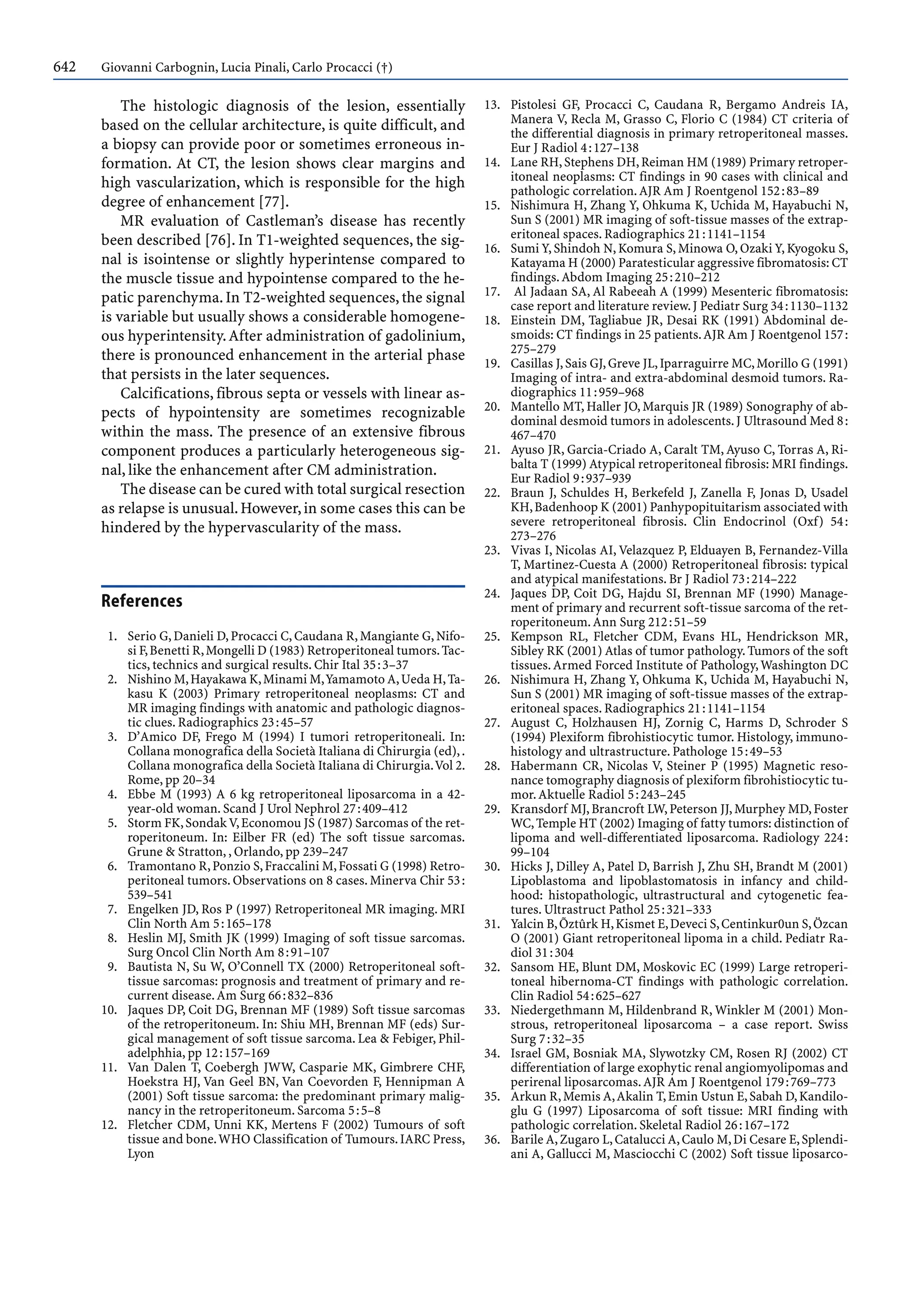 642 Giovanni Carbognin, Lucia Pinali, Carlo Procacci (†)
The histologic diagnosis of the lesion, essentially
based on the cellular architecture, is quite difficult, and
a biopsy can provide poor or sometimes erroneous in-
formation. At CT, the lesion shows clear margins and
high vascularization, which is responsible for the high
degree of enhancement [77].
MR evaluation of Castleman’s disease has recently
been described [76]. In T1-weighted sequences, the sig-
nal is isointense or slightly hyperintense compared to
the muscle tissue and hypointense compared to the he-
patic parenchyma.In T2-weighted sequences,the signal
is variable but usually shows a considerable homogene-
ous hyperintensity.After administration of gadolinium,
there is pronounced enhancement in the arterial phase
that persists in the later sequences.
Calcifications, fibrous septa or vessels with linear as-
pects of hypointensity are sometimes recognizable
within the mass. The presence of an extensive fibrous
component produces a particularly heterogeneous sig-
nal, like the enhancement after CM administration.
The disease can be cured with total surgical resection
as relapse is unusual.However,in some cases this can be
hindered by the hypervascularity of the mass.
References
1. Serio G,Danieli D,Procacci C,Caudana R,Mangiante G,Nifo-
si F,Benetti R,Mongelli D (1983) Retroperitoneal tumors.Tac-
tics, technics and surgical results. Chir Ital 35:3–37
2. Nishino M,Hayakawa K,Minami M,Yamamoto A,Ueda H,Ta-
kasu K (2003) Primary retroperitoneal neoplasms: CT and
MR imaging findings with anatomic and pathologic diagnos-
tic clues. Radiographics 23:45–57
3. D’Amico DF, Frego M (1994) I tumori retroperitoneali. In:
Collana monografica della Società Italiana di Chirurgia (ed),.
Collana monografica della Società Italiana di Chirurgia.Vol 2.
Rome, pp 20–34
4. Ebbe M (1993) A 6 kg retroperitoneal liposarcoma in a 42-
year-old woman. Scand J Urol Nephrol 27:409–412
5. Storm FK,SondakV,Economou JS (1987) Sarcomas of the ret-
roperitoneum. In: Eilber FR (ed) The soft tissue sarcomas.
Grune & Stratton, , Orlando, pp 239–247
6. Tramontano R,Ponzio S,Fraccalini M,Fossati G (1998) Retro-
peritoneal tumors. Observations on 8 cases. Minerva Chir 53:
539–541
7. Engelken JD, Ros P (1997) Retroperitoneal MR imaging. MRI
Clin North Am 5:165–178
8. Heslin MJ, Smith JK (1999) Imaging of soft tissue sarcomas.
Surg Oncol Clin North Am 8:91–107
9. Bautista N, Su W, O’Connell TX (2000) Retroperitoneal soft-
tissue sarcomas: prognosis and treatment of primary and re-
current disease.Am Surg 66:832–836
10. Jaques DP, Coit DG, Brennan MF (1989) Soft tissue sarcomas
of the retroperitoneum. In: Shiu MH, Brennan MF (eds) Sur-
gical management of soft tissue sarcoma. Lea & Febiger, Phil-
adelphhia, pp 12:157–169
11. Van Dalen T, Coebergh JWW, Casparie MK, Gimbrere CHF,
Hoekstra HJ, Van Geel BN, Van Coevorden F, Hennipman A
(2001) Soft tissue sarcoma: the predominant primary malig-
nancy in the retroperitoneum. Sarcoma 5:5–8
12. Fletcher CDM, Unni KK, Mertens F (2002) Tumours of soft
tissue and bone.WHO Classification of Tumours.IARC Press,
Lyon
13. Pistolesi GF, Procacci C, Caudana R, Bergamo Andreis IA,
Manera V, Recla M, Grasso C, Florio C (1984) CT criteria of
the differential diagnosis in primary retroperitoneal masses.
Eur J Radiol 4:127–138
14. Lane RH,Stephens DH,Reiman HM (1989) Primary retroper-
itoneal neoplasms: CT findings in 90 cases with clinical and
pathologic correlation.AJR Am J Roentgenol 152:83–89
15. Nishimura H, Zhang Y, Ohkuma K, Uchida M, Hayabuchi N,
Sun S (2001) MR imaging of soft-tissue masses of the extrap-
eritoneal spaces. Radiographics 21:1141–1154
16. Sumi Y, Shindoh N, Komura S, Minowa O, Ozaki Y, Kyogoku S,
Katayama H (2000) Paratesticular aggressive fibromatosis: CT
findings.Abdom Imaging 25:210–212
17. Al Jadaan SA, Al Rabeeah A (1999) Mesenteric fibromatosis:
case report and literature review.J Pediatr Surg 34:1130–1132
18. Einstein DM, Tagliabue JR, Desai RK (1991) Abdominal de-
smoids: CT findings in 25 patients.AJR Am J Roentgenol 157:
275–279
19. Casillas J,Sais GJ,Greve JL,Iparraguirre MC,Morillo G (1991)
Imaging of intra- and extra-abdominal desmoid tumors. Ra-
diographics 11:959–968
20. Mantello MT, Haller JO, Marquis JR (1989) Sonography of ab-
dominal desmoid tumors in adolescents.J Ultrasound Med 8:
467–470
21. Ayuso JR, Garcia-Criado A, Caralt TM, Ayuso C, Torras A, Ri-
balta T (1999) Atypical retroperitoneal fibrosis: MRI findings.
Eur Radiol 9:937–939
22. Braun J, Schuldes H, Berkefeld J, Zanella F, Jonas D, Usadel
KH,Badenhoop K (2001) Panhypopituitarism associated with
severe retroperitoneal fibrosis. Clin Endocrinol (Oxf) 54:
273–276
23. Vivas I, Nicolas AI, Velazquez P, Elduayen B, Fernandez-Villa
T, Martinez-Cuesta A (2000) Retroperitoneal fibrosis: typical
and atypical manifestations. Br J Radiol 73:214–222
24. Jaques DP, Coit DG, Hajdu SI, Brennan MF (1990) Manage-
ment of primary and recurrent soft-tissue sarcoma of the ret-
roperitoneum.Ann Surg 212:51–59
25. Kempson RL, Fletcher CDM, Evans HL, Hendrickson MR,
Sibley RK (2001) Atlas of tumor pathology.Tumors of the soft
tissues.Armed Forced Institute of Pathology,Washington DC
26. Nishimura H, Zhang Y, Ohkuma K, Uchida M, Hayabuchi N,
Sun S (2001) MR imaging of soft-tissue masses of the extrap-
eritoneal spaces. Radiographics 21:1141–1154
27. August C, Holzhausen HJ, Zornig C, Harms D, Schroder S
(1994) Plexiform fibrohistiocytic tumor. Histology, immuno-
histology and ultrastructure. Pathologe 15:49–53
28. Habermann CR, Nicolas V, Steiner P (1995) Magnetic reso-
nance tomography diagnosis of plexiform fibrohistiocytic tu-
mor.Aktuelle Radiol 5:243–245
29. Kransdorf MJ,Brancroft LW,Peterson JJ,Murphey MD,Foster
WC,Temple HT (2002) Imaging of fatty tumors: distinction of
lipoma and well-differentiated liposarcoma. Radiology 224:
99–104
30. Hicks J, Dilley A, Patel D, Barrish J, Zhu SH, Brandt M (2001)
Lipoblastoma and lipoblastomatosis in infancy and child-
hood: histopathologic, ultrastructural and cytogenetic fea-
tures. Ultrastruct Pathol 25:321–333
31. Yalcin B,Õztûrk H,Kismet E,Deveci S,Centinkur0un S,Özcan
O (2001) Giant retroperitoneal lipoma in a child. Pediatr Ra-
diol 31:304
32. Sansom HE, Blunt DM, Moskovic EC (1999) Large retroperi-
toneal hibernoma-CT findings with pathologic correlation.
Clin Radiol 54:625–627
33. Niedergethmann M, Hildenbrand R, Winkler M (2001) Mon-
strous, retroperitoneal liposarcoma – a case report. Swiss
Surg 7:32–35
34. Israel GM, Bosniak MA, Slywotzky CM, Rosen RJ (2002) CT
differentiation of large exophytic renal angiomyolipomas and
perirenal liposarcomas.AJR Am J Roentgenol 179:769–773
35. Arkun R,Memis A,Akalin T,Emin Ustun E,Sabah D,Kandilo-
glu G (1997) Liposarcoma of soft tissue: MRI finding with
pathologic correlation. Skeletal Radiol 26:167–172
36. Barile A,Zugaro L,Catalucci A,Caulo M,Di Cesare E,Splendi-
ani A, Gallucci M, Masciocchi C (2002) Soft tissue liposarco-
 