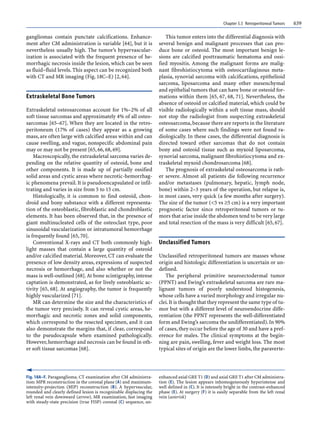Chapter 5.5 Retroperitoneal Tumors 639
gangliomas contain punctate calcifications. Enhance-
ment after CM administration is variable [64], but it is
nevertheless usually high. The tumor’s hypervascular-
ization is associated with the frequent presence of he-
morrhagic necrosis inside the lesion, which can be seen
as fluid–fluid levels. This aspect can be recognized both
with CT and MR imaging (Fig. 18C–E) [2, 64].
Extraskeletal Bone Tumors
Extraskeletal osteosarcomas account for 1%–2% of all
soft tissue sarcomas and approximately 4% of all osteo-
sarcomas [65–67]. When they are located in the retro-
peritoneum (17% of cases) they appear as a growing
mass, are often large with calcified areas within and can
cause swelling, and vague, nonspecific abdominal pain
may or may not be present [65, 66, 68, 69].
Macroscopically,the extraskeletal sarcoma varies de-
pending on the relative quantity of osteoid, bone and
other components. It is made up of partially ossified
solid areas and cystic areas where necrotic-hemorrhag-
ic phenomena prevail. It is pseudoencapsulated or infil-
trating and varies in size from 5 to 15 cm.
Histologically, it is common to find osteoid, chon-
droid and bony substance with a different representa-
tion of the osteoblastic, fibroblastic and chondroblastic
elements. It has been observed that, in the presence of
giant multinucleated cells of the osteoclast type, poor
sinusoidal vascularization or intratumoral hemorrhage
is frequently found [65, 70].
Conventional X-rays and CT both commonly high-
light masses that contain a large quantity of osteoid
and/or calcified material.Moreover,CT can evaluate the
presence of low density areas, expressions of suspected
necrosis or hemorrhage, and also whether or not the
mass is well-outlined [68].At bone scintigraphy, intense
captation is demonstrated, as for lively osteoblastic ac-
tivity [65, 68]. At angiography, the tumor is frequently
highly vascularized [71].
MR can determine the size and the characteristics of
the tumor very precisely. It can reveal cystic areas, he-
morrhagic and necrotic zones and solid components,
which correspond to the resected specimen, and it can
also demonstrate the margins that, if clear, correspond
to the pseudocapsule when examined pathologically.
However,hemorrhage and necrosis can be found in oth-
er soft tissue sarcomas [68].
This tumor enters into the differential diagnosis with
several benign and malignant processes that can pro-
duce bone or osteoid. The most important benign le-
sions are calcified posttraumatic hematoma and ossi-
fied myositis. Among the malignant forms are malig-
nant fibrohistiocytoma with osteocartilaginous meta-
plasia, synovial sarcoma with calcifications, epithelioid
sarcoma, liposarcoma and many other mesenchymal
and epithelial tumors that can have bone or osteoid for-
mations within them [65, 67, 68, 71]. Nevertheless, the
absence of osteoid or calcified material, which could be
visible radiologically within a soft tissue mass, should
not stop the radiologist from suspecting extraskeletal
osteosarcoma,because there are reports in the literature
of some cases where such findings were not found ra-
diologically. In these cases, the differential diagnosis is
directed toward other sarcomas that do not contain
bony and osteoid tissue such as myxoid liposarcoma,
synovial sarcoma, malignant fibrohistiocytoma and ex-
traskeletal myxoid chondrosarcoma [68].
The prognosis of extraskeletal osteosarcoma is rath-
er severe. Almost all patients die following recurrence
and/or metastases (pulmonary, hepatic, lymph node,
bone) within 2–3 years of the operation, but relapse is,
in most cases, very quick (a few months after surgery).
The size of the tumor (<5 vs ≥5 cm) is a very important
prognostic factor since retroperitoneal tumors or tu-
mors that arise inside the abdomen tend to be very large
and total resection of the mass is very difficult [65, 67].
Unclassified Tumors
Unclassified retroperitoneal tumors are masses whose
origin and histologic differentiation is uncertain or un-
defined.
The peripheral primitive neuroectodermal tumor
(PPNT) and Ewing’s extraskeletal sarcoma are rare ma-
lignant tumors of poorly understood histogenesis,
whose cells have a varied morphology and irregular nu-
clei.It is thought that they represent the same type of tu-
mor but with a different level of neuroendocrine diffe-
rentiation (the PPNT represents the well-differentiated
form and Ewing’s sarcoma the undifferentiated).In 90%
of cases,they occur before the age of 30 and have a pref-
erence for males. The clinical symptoms at the begin-
ning are pain, swelling, fever and weight loss. The most
typical sites of origin are the lower limbs,the paraverte-
Fig. 18A–F. Paraganglioma. CT examination after CM administra-
tion: MPR reconstruction in the coronal plane (A) and maximum-
intensity-projection (MIP) reconstruction (B). A hypervascular,
rounded and clearly defined lesion is recognizable displacing the
left renal vein downward (arrow). MR examination, fast imaging
with steady-state precision (true FISP) coronal (C) sequence, un-
enhanced axial GRE T1 (D) and axial GRE T1 after CM administra-
tion (E). The lesion appears inhomogeneously hyperintense and
well defined in (C). It is intensely bright in the contrast-enhanced
phase (E). At surgery (F) it is easily separable from the left renal
vein (asterisk)
 