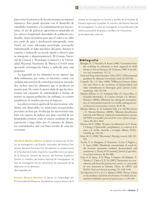 Las micotoxinas: contaminantes naturales de los alimentos



para evitar la presencia de las micotoxinas en nuestros              Unidad de Investigación en Granos y Semillas de la Facultad de
alimentos. Esto puede apoyarse con el desarrollo de                  Estudios Superiores Cuautitlán. Es miembro del Sistema Nacional
variedades resistentes a la contaminación por micoto-                de Investigadores. Su área de investigación es la problemática del
xinas, el uso de prácticas agronómicas mejoradas en                  sistema poscosecha de granos y semillas y las micotoxinas.
los cultivos (empleando densidades de población mo-                  ernesto@servidor.unam.mx
deradas, riegos necesarios para que el cultivo no sufra
por estrés de agua y fertilización nitrogenada, entre
otras), así como adecuadas tecnologías poscosecha
(minimizando el daño mecánico del grano durante la
cosecha y realizando un secado rápido y efectivo para
su transporte y almacenamiento). El Consejo Nacio-
nal de Ciencia y Tecnología (Conacyt) y la Univer-                    Bibliografía
sidad Nacional Autónoma de México (UNAM) están                         Battaglia, R., T. Hatzold y R. Kroes (1996), “Conclusions from
apoyando investigación básica y aplicada para este                        the workshop on ochratoxin in food, organized by ILSI
                                                                          Europe in Aix-en-Provence 10-12 January 1996”, Food addi-
propósito.
                                                                          tives and contaminants, 13, 1-3.
    La seguridad en los alimentos es un aspecto que                    Food and Drug Administration, USA (1977), “FDA proposed
debe enfatizarse; por tanto, es necesario contar con                      guidelines for aflatoxin”, Cereal foods world, 22, 532-541.
medidas más estrictas de control por nuestras autorida-                Langseth, W., y O. Elen (1996), “Differences between barley,
des, incluso para los alimentos que se producen en                        oats and wheat in the occurrence of deoxynivalenol and
                                                                          other trichothecenes in Norwegian grain”, Journal of phy-
nuestro país. No existe la menor duda de que las mico-                    topathology, 144, 113-118.
toxinas son causantes de enfermedades e incluso de                     Méndez-Albores, A., G. Arámbula-Villa., G. Loarca-Piña., J.
muerte en nuestra población; sin embargo, no existen                      González-Hernández., E. Castaño-Tostado y E. Moreno-
estadísticas, ni estudios precisos al respecto.                           Martínez (2004a), “Aflatoxin’s fate during the nixtamaliza-
                                                                          tion of contaminated maize by two tortilla-making process-
    Los efectos tóxicos agudos de las micotoxinas, sola-
                                                                          es”, Journal of stored products research, 40, 87-94.
mente son observables en situaciones excepcionales;                    Méndez-Albores, A., G. Arámbula-Villa., J. C. Del Río-García
por tanto, no hay que olvidar que las micotoxinas tam-                    y E. Moreno-Martínez (2004b), “Aflatoxin-detoxification
bién son capaces de inducir una gran variedad de en-                      achieved with Mexican traditional nixtamalization process
fermedades crónicas como el cáncer, resultado de una                      (MTNP) is reversible”, Journal of the science of food and agri-
                                                                          culture, 84, 1611-1614.
exposición a largo plazo por el consumo de alimen-
                                                                       Moreno, M. E. (1996), “El maíz y las aflatoxinas”, en F. Torres,
tos contaminados, aún con bajos niveles de estas mi-                      I. Chong y J. Quintanilla (compiladores), La industria de la
cotoxinas.                                                                masa y la tortilla: desarrollo y tecnología, México, PUAL-
                                                                          UNAM, pp. 139-145.
                                                                       Moss, M. O. (1996), “Mycotoxins”, Mycology research, 100, 513-
                                                                          523.
Abraham Méndez-Albores es doctor en ciencias por el Cen -
                                                                       Tanaka, T., A. Hasegawa., S. Yamamoto., U. Lee., Y. Sugiura y
tro de Investigación y de Estudios Avanzados del Instituto Poli -         Y. Ueno (1988), “Worldwide contamination of cereals by
técnico Nacional (Cinvestav- IPN ). Actualmente es posdoctorante          the Fusarium mycotoxins nivalenol, deoxynivalenol, and
en la Facultad de Estudios Superiores Cuautitlán- UNAM con apoyo          zearalenone. 1. Survey of 19 countries”, Journal of agricultur-
                                                                          al and food chemistry, 36, 979-983.
de la Dirección General de Asuntos del Personal Aca démico
                                                                       Ueno, Y., K. Iijima., S. D. Wang., Y. Sugiura., M. Sekijima., T.
( DGAPA ). Es miembro del Sistema Nacional de Investiga do res. Su
                                                                          Tanaka., C. Chen y S. Z. Yu (1997), “Fumonisins as a con-
área de investigación son los mecanismos de inactivación de las           tributory risk factor for primary liver cancer: a 3- year study
aflatoxinas en los alimentos.                                             of corn harvested in Haimen, China, by HPLC and
albores@walla.com                                                         ELISA”, Food and chemical toxicology, 35, 1143-1150.
                                                                       Van Egmond, H. P., y G. J. A. Speijers (1994), “Survey of data
                                                                          on the incidence and levels of ochratoxin A in food and ani-
Ernesto Moreno Martínez es doctor en fitopatología por                    mal feed worldwide”, Journal of natural toxins, 3, 125-144.
la Universidad de Minnesota. Actualmente ocupa la jefatura de la


                                                                                                         julio-septiembre 2009   •   ciencia   7
 