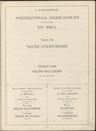 Г. В. БАРАНОВСКІЙ.
АРХИТЕКТУРНАЯ ЭНЦИКЛОПЕДІЯ
В Т О Р О Й П О Л О ВИ Н ВІ
XIX ВѢКА.
Томъ VI.
ЧАСТИ СООРУЖЕНІЙ.
О т д ѣ л ъ І-ы й
ЧАСТИ ФАСАДОВЪ
(въ 2 2 5 изображеніяхъ).
E n c y c l o p é d i e D’A r c h i t e c t u r e
de la seconde m oitié
DU XIX SIÈCLE
par
G A B R I E L B A R A N O V S K Y
I n g é n i e u r Ci v i l .
VI VOLUME
DÉTAILS DE BATIMENTS.
lre LIVRAISON.
DÉTAILS DE FAÇADES.
(225 dessins).
елэ
Gya
A r c h i t e c t u r - E n c y c l o p ä d i e
der zweiten Hälfte
d es XIX J a h r h u n d e r t s
von
G A B R I E L B A R A N O W S K Y
C i v i l - I n g e n i e u r .
VI BAND
BAUDETAILS.
lte ABTHEILUNG.
FAÇADENDETAILS.
(225 A bbildungen).
" T D
 