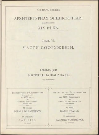 Г. В. БАРАНОВСКІЙ.
АРХИТЕКТУРНАЯ ЭНЦИКЛОПЕДІЯ
ВТО РО Й половины
XIX ВЪКА.
Томъ VI.
ЧАСТИ С О О Р У Ж Е Н І Й .
О т д ѣ л ъ 3-1Й
ВЫСТУПЫ НА ФАСАДАХЪ.
(1 3 4 изображенія).
E n c y c l o p é d i e D ’A r c h i t e c t u r e
de la seconde moitié
DU XIX SIÈCLE
par
G A B R I E L B A R A N O V S K Y
In g é n ie u r C iv il.
VI VOLUME
DÉTAILS DE BÂTIMENTS.
3™ LIVRAISON.
S A I L L I E S .
(134 dessins).
П
еЛэ
GVD
A r C H I T E C T U R - E n C Y C L O P Ä D I E
der zweiten Hälfte
de s XIX J a h r h u n d e r t s
von
G A B R I E L B A R A N O W S K Y
C iv il-In g e n ie u r .
VI BAND
B A U D E T A I L S .
3te ABTHEILUNG.
FAÇADEN-VORSPRÜNGE.
(134 Abbildungen).
 
