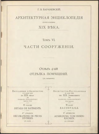 Г. В. БАРАНОВСКІЙ.
АРХИТЕКТУРНАЯ ЭНЦИКЛОПЕДІЯ
ВТОРОИ половины
X IX ВѢКА.
Томъ VI.
Ч А С Т И С О О Р У Ж Е Н І И .
О тдѣлъ 4-ы й
ОТДѢЛКА ПОМѢЩЕНІЙ.
(483 изображенія).
E n c y c l o p é d i e D’A r c h i t e c t u r e
de la seconde moitié
DU X IX SIÈCLE
par
G A B R I E L B A R A N O V S K Y
I n g é n ie u r C iv il.
VI VOLUME
DÉTAILS DE BÂTIMENTS.
4me LIVRAISON.
DÉCORATIONS DE PIÈCES
DIVERSES.
(483 dessins).
еЛз
A r c h i t e c t u r - E n c y c l o p ä d i e
der zweiten Hälfte
des X IX Ja h rh u n d e rts
von
G A B R I E L B A R A N O W S K Y
C i v il- I n g e n ie u r .
VI BAND
B A U D E T A I L S .
4te ABTHEILUNG.
AUSBILDUNG VON INNEN-
RÄUMEN.
(483 Abbildungen).
 