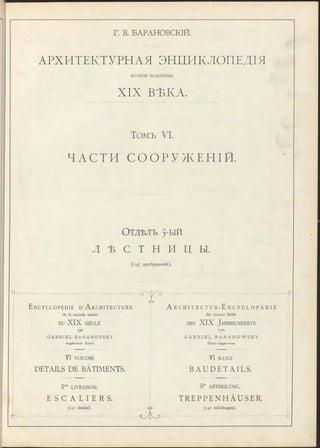 Г. В. БАРАНОВСКІЙ.
АРХИТЕКТУРНАЯ ЭНЦИКЛОПЕДІЯ
ВТ О Р О Й половины
XIX ВѢКА.
Томъ VI.
Ч А С Т И С О О Р У Ж Е Н І Й .
О тдѣлъ 5-ый
Л Ѣ с т н и ц ы.
( 1 4 7 изображеній).
q-
E n c y c l o p é d i e D ’A r c h i t e c t u r e
de la seconde moitié
DU XIX SIÈCLE
&
par
G A B R I E L B A R A N O V S K Y
I n g é n i e u r Ci vi l .
V I VOLUME
DÉTAILS DE BÂTIMENTS.
5me LIVRAISON.
E S C A L I E R S .
(147 dessins).
елэ
A r c h i t e c t u r - E N C Y C L O P Ä D I E
der zweiten Hälfte
d es XI X J a h r h u n d er t s
von
G A B R I E L B A R A N O W S K Y
C i v i l - I n g e n i e u r .
VI BAND
B A U D E T A I L S .
GyZ>
5te ABTHEILUNG.
T R E P P E N H Ä U S E R .
(147 Abbildungen).
-ъ
 