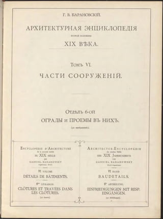 Г. В. БАРАНОВСКІЙ.
ЛРХИТЕКТУРНЛЯ ЭНЦИКЛОПЕДІЯ
XIX ВѢКА.
Томъ VI.
ЧАСТИ С О О Р У ЖЕ Н І Й .
О тдѣлъ 6-ой
ОГРАДЫ и ПРОЕМЫ ВЪ НИХЪ.
ВТОРОЙ половины
(92 изображенія).
E n c y c l o p é d i e D’A r c h i t e c t u r e A r c h i t e c t u r - E n c y c l o p ä d i e
de la seconde moitié der zweiten Hälfte
DU XIX SIÈCLE d es XIX J ahrhunderts
par
G A B R I E L B A R A N O V S K Y
In g é n ie u r C iv il.
VI VOLUME VI BAND
B AUDET AI LS .DETAILS DE BÂTIMENTS.
6me liv r a iso n . 6te ABTHEILUNG.
CLÔTURES ET TRAVÉES DANS
LES CLÔTURES.
EINFRIEDIGUNGEN MIT RESP.
EINGÄNGEN.
(92 dessins). (92 Abbildungen).
 