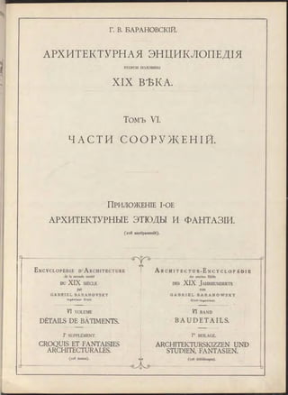 Г. В. БАРАНОВСКІЙ.
АРХИТЕКТУРНАЯ ЭНЦИКЛОПЕДІЯ
ВТОРОИ половины
XIX ВѢКА.
Томъ VI.
ЧАСТИ С О О Р У Ж Е Н І Й .
ПРИЛОЖЕНІЕ І-ОЕ
АРХИТЕКТУРНЫЕ ЭТЮДЫ И ФАНТАЗІИ.
(ю 8 изображеній).
E n c y c l o p é d i e D ' A r c h i t e c t u r e
de la seconde moitié
DU XIX SIÈCLE
par
G A B R I E L B A R A N O V S K Y
In g é n ie u r C iv il.
VI VOLUME
DÉTAILS DE BÂTIMENTS.
lr SUPPLÉMENT.
CROQUIS ET FANTAISIES
ARCHITECTURALES.
(108 dessins).
eAs
Gya
A r C H I T E C T U R - E n C Y C L O P Ä D I E
der zweiten Hälfte
des XIX Ja h r h u n d e r ts
von
G A B R I E L B A R A N O W S K Y
C iv il- In g e n ie u r .
VI BAND
B A U D E T A I L S .
Г BEILAGE.
ARCHITEKTURSKIZZEN UND
STUDIEN FANTASIEN.
(108 Abbildungen).
~ d
 