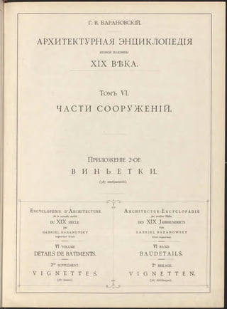 Г. В. БАРАНОВСКІЙ.
АРХИТЕКТУРНАЯ ЭНЦИКЛОПЕДІЯ
ВТОРОЙ половины
XIX ВѢКА.
Томъ VI.
ЧАСТИ С О О Р У Ж Е Н І Й .
П р и л о ж ен іе 2-ОЕ
В И Н Ь Е Т К И .
( 3 8 7 изображеній).
ц-------------------------------------------------------------------------------------------
с-
E n c y c l o p é d i e d ’A r c h i t e c t u r e
de la seconde moitié
DU XIX SIÈCLE
par
G A B R I E L B A R A N O V S K Y
in g é n ie u r C iv il.
A r c h i t e c t u R -E N C Y C L O P Ä D I E
der zweiten Hälfte
d e s XIX J a h r h u n d e r t s
von
G A B R I E L B A R A N O W S K Y
Civil-Ingenieur.
VI VOLUME
DÉTAILS DE BATIMENTS.
VI b a n d
B AUDE T AI L S .
2 “ SUPPLÉMENT. 2 " BEILAGE.
V I G N E T T E S . V I G N E T T E N .
(387 dessins). аѵэ (387 Abbildungen).
~ À ~
u ------- ^
— N u
 