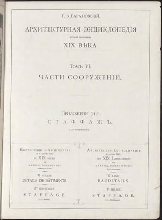 Г. В. БАРАНОВСКІЙ.
АРХИТЕКТУРНАЯ ЭНЦИКЛОПЕДІЯ
ВТО РО Й половины
XIX ВЪКА.
Томъ VI.
Ч А С Т И С О О Р У Ж Е Н ІЙ .
ПРИЛОЖЕНІЕ 3-ЬЕ
С Т А Ф Ф А Ж Ъ .
(170 изображеній).
Ц - -
E n c y c l o p é d i e D ’A r c h i t e c t u r e
de la seconde moitié
DU XIX S IÈ C L E
par
G A B R I E L B A R A N O V S K Y
In g é n ie u r C iv il.
VI VOLUME
DÉTAILS DE BÂTIMENTS.
CAS
A r c h i t e c t u r - E n c y c l o p ä d i e
der zweiten Hälfte
des XIX J a h r h u n d e r t s
von
G A B R I E L B A R A N O W S K Y
C iv il- In g e n ie u r .
VI B A N D
B AU D ETAILS.
3'"' SUPPLÉMENT. 3« BEILAGE.
S T A F F A G E . S T A F F A G E .
(170 dessins). суэ 0 Abbildungen).
 