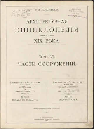 Г. В. БАРАНОВСКІЙ. ЕИВЯІОТЕІГЛ
0 тл '
С I. fl. (f.
H w N s J f l o n t m
80 î 9
АРХИТЕКТУРНАЯ
Э Н Ц И К Л О П Е Д І Я
ВТОРОЙ половины
XIX ВѢКA
Томъ VI.
ЧАСТИ СООРУЖЕНІЙ.
E n c y c l o p é d i e d ’ A r c h i t e c t u r e
de la seconde m oitié
DU XIX SIÈCLE
par
G A B R I E L B A R A N O V S K Y
In g é n ie u r C iv il.
A r C H I T E C T U R - E n C Y C L O P Ä D I E
der zweiten Hälfte
d e s XIX J a h r h u n d e r t s
von
G A B R I E L B A R A N O W S K Y
C iv il-In g e n ie u r .
VI VOLUME
DÉTAILS DE BÂTIMENTS.
V I BAND
B A U D E T A I L S .
Изданіе редавдіи журнала «Строитель».
С.-ПЕТЕРБУРГЪ.
Типограф ія журнала « С т р о и т е л ь » , Ф онтанка, 66.
1904.
 
