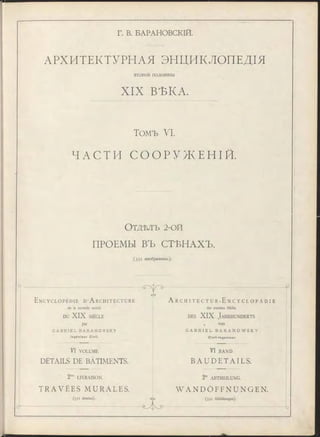 Г. В. БАРАНОВСКІЙ.
АРХИТЕКТУРНАЯ ЭНЦИКЛОПЕДІЯ
второй половины
XIX ВѢКА.
Томъ VI.
ЧАСТИ С О О Р У ЖЕ Н І Й .
О тдѣлъ 2-ой
ПРОЕМЫ ВЪ СТЪНАХЪ.
( 3 3 1 изображеніе).
□
E n c y c l o p é d i e d ’A r c h i t e c t u r e
de la seconde moitié
DU XIX SIÈCLE
par
G A B R I E L B A R A N O V S K Y
I n g é n i e u r Ci vi l .
VI VOLUME
DÉTAILS DE BATIMENTS.
2rae LIVRAISON.
T R A V É E S MURALES.
(331 dessins).
еАэ
Gyt>
A r c h i t e c t u r - E n c y c l o p ä d i e
der zweiten Hälfte
de s XIX J a h r h u n d e r t s
, von
G A B R I E L B A R A N O W S K Y
C i v i l - I n g e n i e u r .
VI BAND
B A U D E T A I L S .
2 te ABTHEILUNG.
W A N D Ö F F N U N G E N .
(331 Abbildungen).
 