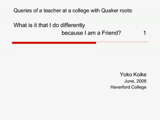 Yoko Koike June, 2008 Haverford College Queries of a teacher at a college with Quaker roots:  What is it that I do differently  because I am a Friend?  1 
