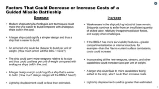 6
▪ Modern shipbuilding technologies and techniques could
make the ship easier to build compared with analogous
ships built in the past.
▪ A larger ship could signify a simpler design and thus a
ship that is easier to build.
▪ An armored ship could be cheaper to build per unit of
weight. (How much armor will the BBG-1 have?)
▪ The ship could carry more weapons relative to its size
and thus could cost less per unit of weight compared with
analogous ships built in the past.
▪ A larger design margin could signify a ship that is easier
to build. (How much design margin will the BBG-1 have?)
▪ Lightship displacement could be less than estimated.
▪ Weaknesses in the shipbuilding industrial base remain.
Shipyards continue to suffer from an insufficient quantity
of skilled labor, relatively inexperienced labor forces,
and supply chain challenges.
▪ If the BBG-1 has more survivability features—greater
compartmentalization or internal structure, for
example—than the Navy's current surface combatants,
costs could increase.
▪ Incorporating all the new weapons, sensors, and other
capabilities could increase costs per unit of weight.
▪ A larger ship could lead to more capabilities’ being
added to the ship, which could then increase costs.
▪ Lightship displacement could be greater than estimated.
Factors That Could Decrease or Increase Costs of a
Guided Missile Battleship
Decrease Increase
 