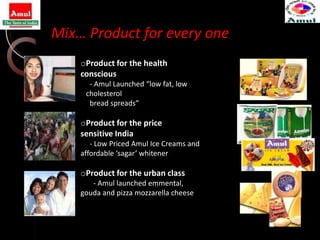 Mix… Product for every one
    oProduct for the health
    conscious
      - Amul Launched “low fat, low
     cholesterol
      bread spreads”

    oProduct for the price
    sensitive India
       - Low Priced Amul Ice Creams and
    affordable ‘sagar’ whitener

    oProduct for the urban class
       - Amul launched emmental,
    gouda and pizza mozzarella cheese
 