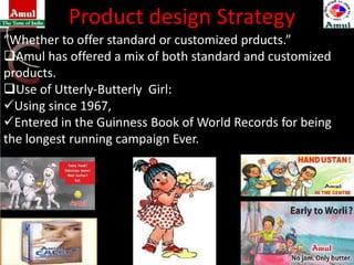 Product design Strategy
“Whether to offer standard or customized prducts.”
Amul has offered a mix of both standard and customized
products.
Use of Utterly-Butterly Girl:
Using since 1967,
Entered in the Guinness Book of World Records for being
the longest running campaign Ever.
 