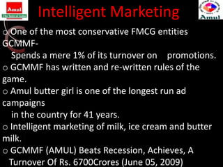 Intelligent Marketing
o One of the most conservative FMCG entities
GCMMF-
   Spends a mere 1% of its turnover on n promotions.
o GCMMF has written and re-written rules of the
game.
o Amul butter girl is one of the longest run ad
campaigns
   in the country for 41 years.
o Intelligent marketing of milk, ice cream and butter
milk.
o GCMMF (AMUL) Beats Recession, Achieves, A
  Turnover Of Rs. 6700Crores (June 05, 2009)
 