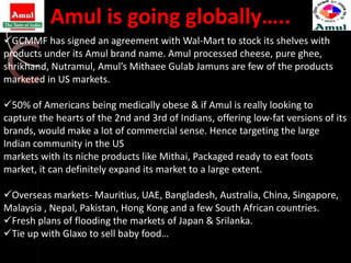 Amul is going globally…..
GCMMF has signed an agreement with Wal-Mart to stock its shelves with
products under its Amul brand name. Amul processed cheese, pure ghee,
shrikhand, Nutramul, Amul’s Mithaee Gulab Jamuns are few of the products
marketed in US markets.

50% of Americans being medically obese & if Amul is really looking to
capture the hearts of the 2nd and 3rd of Indians, offering low-fat versions of its
brands, would make a lot of commercial sense. Hence targeting the large
Indian community in the US
markets with its niche products like Mithai, Packaged ready to eat foots
market, it can definitely expand its market to a large extent.

Overseas markets- Mauritius, UAE, Bangladesh, Australia, China, Singapore,
Malaysia , Nepal, Pakistan, Hong Kong and a few South African countries.
Fresh plans of flooding the markets of Japan & Srilanka.
Tie up with Glaxo to sell baby food…
 