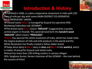 Introduction & History
Formed in 1946, is a dairy cooperative movement in India with 250
liters of milk per day with name KAIRA DISTRICT CO-OPERATIVE
MILK PRODUCERS’ UNION.
A brand name AMUL is managed by Gujarat Co-operative Milk
Marketing Federation Ltd. (GCMMF).
The brand name Amul means “AMULYA” (suggested by a quality
control expert in Anand). This word derived form the Sanskrit word
“AMULYA” which means “PRICELESS”.
Amul has spurred the white revolution of India, which has made India
the largest producer of milk and milk products in the world and the
White Revolution has finally created a billion-dollar brand.
Today Amul dairy is No. 1 dairy in Asia and No. 2 in the world d, which
is matter of proud for Gujarat and whole India.
Amul has more than 150 chilling centers in various villages.
Dr. Varghese Kurien, former chairman of the GCMMF – the man behind
the success of Amul.
 