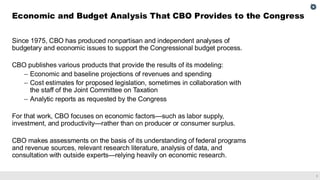1
Since 1975, CBO has produced nonpartisan and independent analyses of
budgetary and economic issues to support the Congressional budget process.
CBO publishes various products that provide the results of its modeling:
– Economic and baseline projections of revenues and spending
– Cost estimates for proposed legislation, sometimes in collaboration with
the staff of the Joint Committee on Taxation
– Analytic reports as requested by the Congress
For that work, CBO focuses on economic factors—such as labor supply,
investment, and productivity—rather than on producer or consumer surplus.
CBO makes assessments on the basis of its understanding of federal programs
and revenue sources, relevant research literature, analysis of data, and
consultation with outside experts—relying heavily on economic research.
Economic and Budget Analysis That CBO Provides to the Congress
 