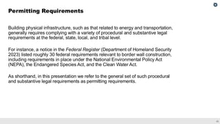 23
Building physical infrastructure, such as that related to energy and transportation,
generally requires complying with a variety of procedural and substantive legal
requirements at the federal, state, local, and tribal level.
For instance, a notice in the Federal Register (Department of Homeland Security
2023) listed roughly 30 federal requirements relevant to border wall construction,
including requirements in place under the National Environmental Policy Act
(NEPA), the Endangered Species Act, and the Clean Water Act.
As shorthand, in this presentation we refer to the general set of such procedural
and substantive legal requirements as permitting requirements.
Permitting Requirements
 