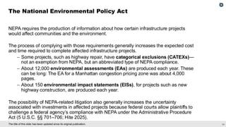 24
The title of this slide has been updated since its original publication.
NEPA requires the production of information about how certain infrastructure projects
would affect communities and the environment.
The process of complying with those requirements generally increases the expected cost
and time required to complete affected infrastructure projects.
– Some projects, such as highway repair, have categorical exclusions (CATEXs)—
not an exemption from NEPA, but an abbreviated type of NEPA compliance.
– About 12,000 environmental assessments (EAs) are produced each year. These
can be long: The EA for a Manhattan congestion pricing zone was about 4,000
pages.
– About 150 environmental impact statements (EISs), for projects such as new
highway construction, are produced each year.
The possibility of NEPA-related litigation also generally increases the uncertainty
associated with investments in affected projects because federal courts allow plaintiffs to
challenge a federal agency’s compliance with NEPA under the Administrative Procedure
Act (5 U.S.C. §§ 701–706; Hite 2025).
The National Environmental Policy Act
 