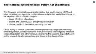 25
The title of this slide has been updated since its original publication.
The Congress periodically considers legislation that would change NEPA and
other permitting requirements, but there is currently limited available evidence on
the expected effects of such changes:
– Lewis (2019) on oil and gas
– Brooks and Liscow (2023) on highway construction
– Liscow (2025) on the overall permitting process
CBO’s ability to provide consistent and comprehensive analysis of permitting-
related legislation, and to incorporate the full economic and budgetary effects of
enacted legislation and administrative actions into the baseline, depends heavily
on the research literature describing and documenting those effects.
The National Environmental Policy Act (Continued)
 