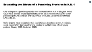 26
One example of a permitting-related cost estimate is from H.R. 1 last year, which
would have allowed project sponsors to pay an opt-in fee in exchange for faster
processing of EAs and EISs and would have precluded judicial review of those
EAs and EISs.
Some experts have conjectured that such changes to judicial review, if enacted,
could meaningfully decrease the time needed to build physical infrastructure
projects (Bagley 2025, Hochman 2025).
Estimating the Effects of a Permitting Provision in H.R. 1
 