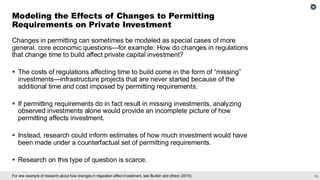 28
For one example of research about how changes in regulation affect investment, see Budish and others (2015).
Changes in permitting can sometimes be modeled as special cases of more
general, core economic questions—for example: How do changes in regulations
that change time to build affect private capital investment?
▪ The costs of regulations affecting time to build come in the form of “missing”
investments—infrastructure projects that are never started because of the
additional time and cost imposed by permitting requirements.
▪ If permitting requirements do in fact result in missing investments, analyzing
observed investments alone would provide an incomplete picture of how
permitting affects investment.
▪ Instead, research could inform estimates of how much investment would have
been made under a counterfactual set of permitting requirements.
▪ Research on this type of question is scarce.
Modeling the Effects of Changes to Permitting
Requirements on Private Investment
 