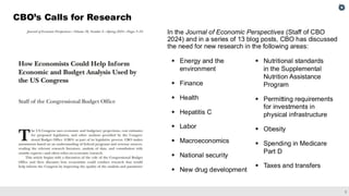 2
CBO’s Calls for Research
In the Journal of Economic Perspectives (Staff of CBO
2024) and in a series of 13 blog posts, CBO has discussed
the need for new research in the following areas:
▪ Energy and the
environment
▪ Finance
▪ Health
▪ Hepatitis C
▪ Labor
▪ Macroeconomics
▪ National security
▪ New drug development
▪ Nutritional standards
in the Supplemental
Nutrition Assistance
Program
▪ Permitting requirements
for investments in
physical infrastructure
▪ Obesity
▪ Spending in Medicare
Part D
▪ Taxes and transfers
 