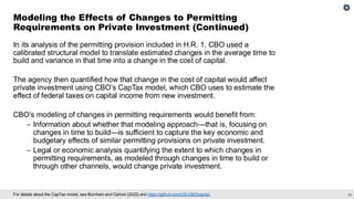29
For details about the CapTax model, see Burnham and Carloni (2022) and https://github.com/US-CBO/captax.
In its analysis of the permitting provision included in H.R. 1, CBO used a
calibrated structural model to translate estimated changes in the average time to
build and variance in that time into a change in the cost of capital.
The agency then quantified how that change in the cost of capital would affect
private investment using CBO’s CapTax model, which CBO uses to estimate the
effect of federal taxes on capital income from new investment.
CBO’s modeling of changes in permitting requirements would benefit from:
– Information about whether that modeling approach—that is, focusing on
changes in time to build—is sufficient to capture the key economic and
budgetary effects of similar permitting provisions on private investment.
– Legal or economic analysis quantifying the extent to which changes in
permitting requirements, as modeled through changes in time to build or
through other channels, would change private investment.
Modeling the Effects of Changes to Permitting
Requirements on Private Investment (Continued)
 