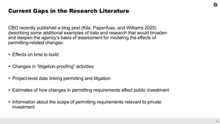 30
CBO recently published a blog post (Kile, Papenfuss, and Williams 2025)
describing some additional examples of data and research that would broaden
and deepen the agency’s basis of assessment for modeling the effects of
permitting-related changes:
▪ Effects on time to build
▪ Changes in “litigation-proofing” activities
▪ Project-level data linking permitting and litigation
▪ Estimates of how changes in permitting requirements affect public investment
▪ Information about the scope of permitting requirements relevant to private
investment
Current Gaps in the Research Literature
 