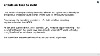 31
Little research has quantitatively estimated whether and by how much these types
of legislative proposals would change time to build for infrastructure projects.
For example, the permitting provision in H.R. 1 did not affect permitting
requirements other than NEPA.
As part of its published H.R.1 cost estimate, CBO modeled “litigation shifting”—that
is, whether litigation that would have been brought under NEPA would shift to be
brought under other statutes or requirements.
The absence of direct evidence required a more indirect adjustment.
Effects on Time to Build
 