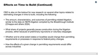 32
CBO is also on the lookout for new research on several other topics related to
estimating changes in time to build, including the following:
▪ The amount, characteristics, and outcomes of permitting-related litigation,
similar to the data on NEPA litigation compiled by the Breakthrough Institute
(Chiappa and others 2024)
▪ What share of projects generally pause construction during the litigation
process, either because of preliminary injunctions or voluntary stoppages
▪ Whether and to what extent states or localities would change their permitting
requirements or processes in response to federal policy changes
▪ How the effects of a given change in permitting requirements would differ
across industries
Effects on Time to Build (Continued)
 