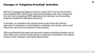 33
Both the Congressional Research Service (Luther 2011) and the Government
Accountability Office (2014) have observed that litigation risk may increase the
time and cost of preparing NEPA applications (for example, by incorporating
analyses of additional alternative scenarios).
In principle, an exemption from judicial review could reduce the need for
agencies (or contractors on their behalf) to undertake such activity, which could
reduce the cost and time required for those projects.
CBO would benefit from legal and economic analysis quantifying whether and to
what extent such activities would change in response to exemptions from judicial
review or other changes in permitting requirements.
Changes in “Litigation-Proofing” Activities
 