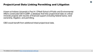 34
The database can be accessed at https://criticalmaterialproject.netlify.app/.
A team at Indiana University’s Paul H. O’Neill School of Public and Environmental
Affairs constructed DEV-CaMP, a database that links project-level data on critical
minerals projects with records of financial support (including federal loans), land
ownership, litigation, and permitting.
CBO would benefit from additional linked project-level data.
Project-Level Data Linking Permitting and Litigation
 
