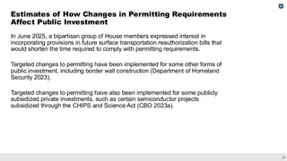 35
In June 2025, a bipartisan group of House members expressed interest in
incorporating provisions in future surface transportation reauthorization bills that
would shorten the time required to comply with permitting requirements.
Targeted changes to permitting have been implemented for some other forms of
public investment, including border wall construction (Department of Homeland
Security 2023).
Targeted changes to permitting have also been implemented for some publicly
subsidized private investments, such as certain semiconductor projects
subsidized through the CHIPS and Science Act (CBO 2023a).
Estimates of How Changes in Permitting Requirements
Affect Public Investment
 