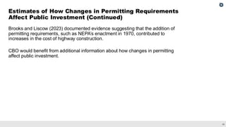 36
Brooks and Liscow (2023) documented evidence suggesting that the addition of
permitting requirements, such as NEPA’s enactment in 1970, contributed to
increases in the cost of highway construction.
CBO would benefit from additional information about how changes in permitting
affect public investment.
Estimates of How Changes in Permitting Requirements
Affect Public Investment (Continued)
 
