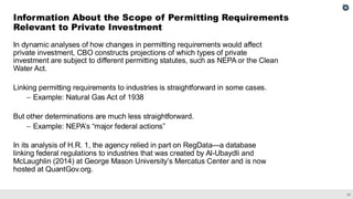 37
In dynamic analyses of how changes in permitting requirements would affect
private investment, CBO constructs projections of which types of private
investment are subject to different permitting statutes, such as NEPA or the Clean
Water Act.
Linking permitting requirements to industries is straightforward in some cases.
– Example: Natural Gas Act of 1938
But other determinations are much less straightforward.
– Example: NEPA’s “major federal actions”
In its analysis of H.R. 1, the agency relied in part on RegData—a database
linking federal regulations to industries that was created by Al-Ubaydli and
McLaughlin (2014) at George Mason University’s Mercatus Center and is now
hosted at QuantGov.org.
Information About the Scope of Permitting Requirements
Relevant to Private Investment
 