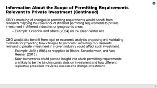 38
CBO’s modeling of changes in permitting requirements would benefit from
research mapping the relevance of different permitting requirements to private
investment in different industries or geographic areas.
– Example: Greenhill and others (2024) on the Clean Water Act
CBO would also benefit from legal or economic analysis proposing and validating
methods for projecting how changes to particular permitting requirements
relevant to private investment in a given industry would affect such investment.
– Example: Jaffe (1986) as reapplied in Bloom, Schankerman, and Van
Reenen (2013)
– Such frameworks could provide insight into which permitting requirements
are likely to be the binding constraints on investment and how different
legislative proposals would be expected to change investment.
Information About the Scope of Permitting Requirements
Relevant to Private Investment (Continued)
 