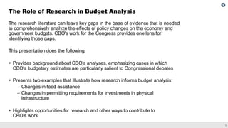 3
The research literature can leave key gaps in the base of evidence that is needed
to comprehensively analyze the effects of policy changes on the economy and
government budgets. CBO's work for the Congress provides one lens for
identifying those gaps.
This presentation does the following:
▪ Provides background about CBO’s analyses, emphasizing cases in which
CBO's budgetary estimates are particularly salient to Congressional debates
▪ Presents two examples that illustrate how research informs budget analysis:
– Changes in food assistance
– Changes in permitting requirements for investments in physical
infrastructure
▪ Highlights opportunities for research and other ways to contribute to
CBO’s work
The Role of Research in Budget Analysis
 
