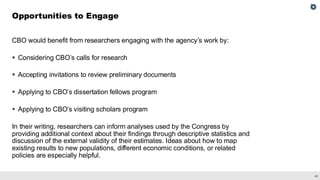 40
CBO would benefit from researchers engaging with the agency’s work by:
▪ Considering CBO’s calls for research
▪ Accepting invitations to review preliminary documents
▪ Applying to CBO’s dissertation fellows program
▪ Applying to CBO’s visiting scholars program
In their writing, researchers can inform analyses used by the Congress by
providing additional context about their findings through descriptive statistics and
discussion of the external validity of their estimates. Ideas about how to map
existing results to new populations, different economic conditions, or related
policies are especially helpful.
Opportunities to Engage
 
