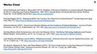 41
Omar Al-Ubaydli and Patrick A. McLaughlin (2014), RegData: A Numerical Database on Industry-Specific Regulations
for All U.S. Industries and Federal Regulations, 1997–2012, George Mason University Mercatus Center Working
Paper No. 12-20 (SSRN, November), https://tinyurl.com/tzh4brkn.
Nicholas Bagley (2015), “Defanging NEPA: Can You Buy Your Way Out of Judicial Review?” Divided Argument (blog
entry, May 12), https://blog.dividedargument.com/p/defanging-nepa.
Katherine Baicker (2001), “Government Decision-Making and the Incidence of Federal Mandates,” Journal of Public
Economics, vol. 82, no. 2 (November), pp. 147–194, https://doi.org/10.1016/S0047-2727(00)00149-3.
Nicholas Bloom, Mark Schankerman, and John Van Reenen (2013), “Identifying Technology Spillovers and Product
Market Rivalry,” Econometrica, vol. 81, no. 4 (July), pp. 1347–1393, https://doi.org/10.3982/ECTA9466.
Leah Brooks and Zachary Liscow (2023), “Infrastructure Costs,” American Economic Journal: Applied Economics, vol.
15, no. 2 (April), pp. 1–30, https://doi.org/10.1257/app.20200398.
Eric Budish, Benjamin N. Roin, and Heidi Williams (2015), “Do Firms Underinvest in Long-Term Research? Evidence
From Cancer Clinical Trials,” American Economic Review, vol. 105, no. 7 (July), pp. 2044–2085,
https://doi.org/10.1257/aer.20131176.
Works Cited
 